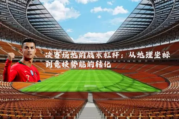 决赛场地的战术杠杆:从地理坐标到竞技势能的转化