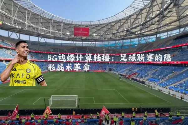 5G边缘计算转播:足球联赛的隐形战术革命