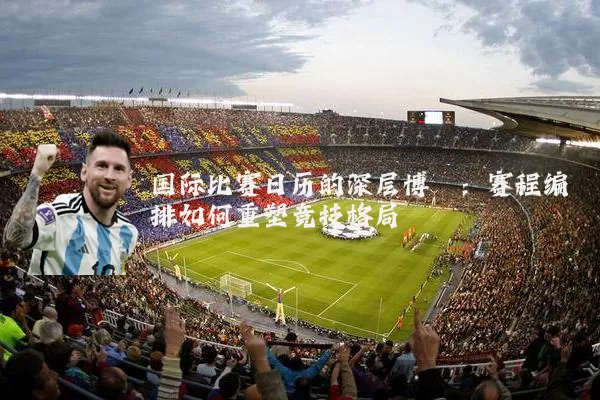 国际比赛日历的深层博弈:赛程编排如何重塑竞技格局